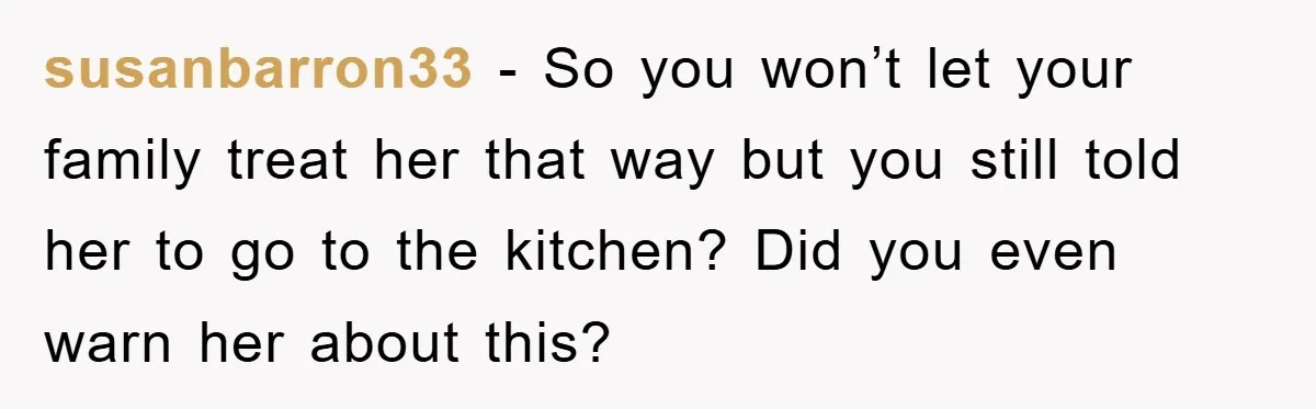 susanbarron33 − So you won’t let your family treat her that way but you still told her to go to the kitchen? Did you even warn her about this?