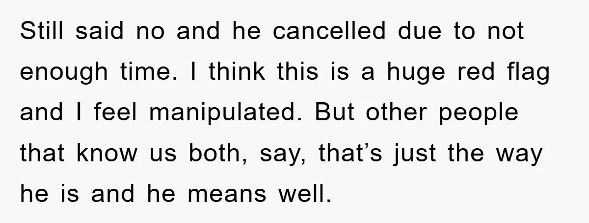 Still said no and he cancelled due to not enough time. I think this is a huge red flag and I feel manipulated. But other people that know us both,...