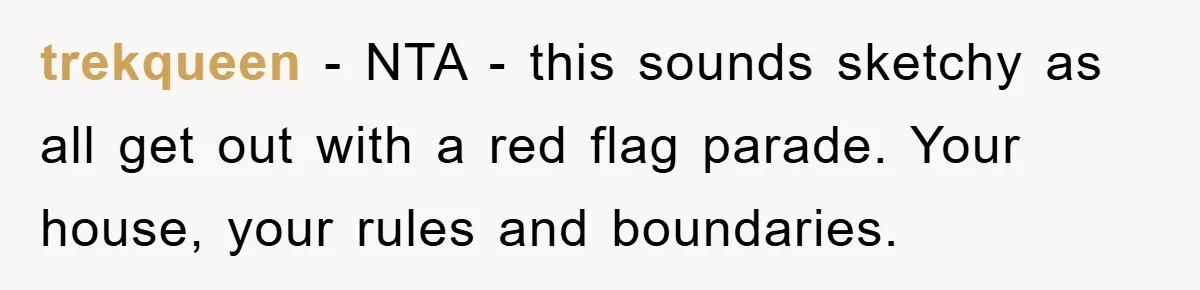 trekqueen − NTA - this sounds sketchy as all get out with a red flag parade. Your house, your rules and boundaries.