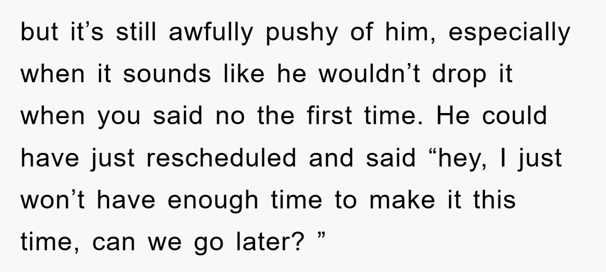 but it’s still awfully pushy of him, especially when it sounds like he wouldn’t drop it when you said no the first time. He could have just rescheduled and said...