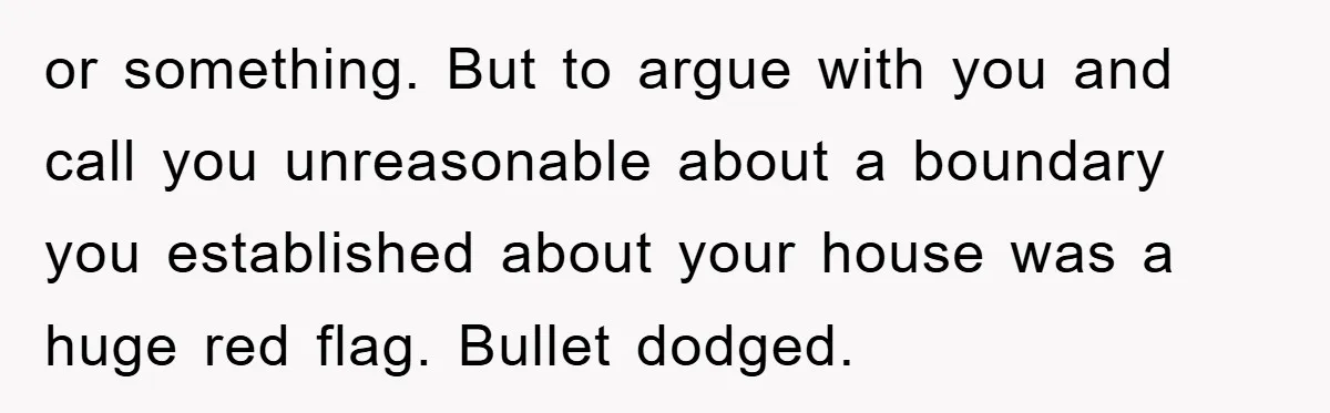 or something. But to argue with you and call you unreasonable about a boundary you established about your house was a huge red flag. Bullet dodged.