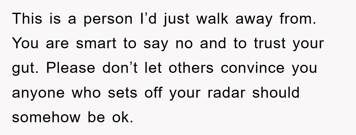 This is a person I’d just walk away from. You are smart to say no and to trust your gut. Please don’t let others convince you anyone who sets off...