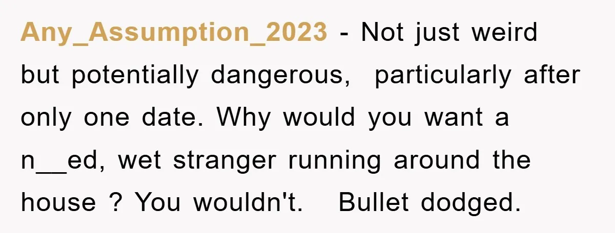 Any_Assumption_2023 − Not just weird but potentially dangerous,  particularly after only one date. Why would you want a n__ed, wet stranger running around the house ? You wouldn't.   Bullet dodged.