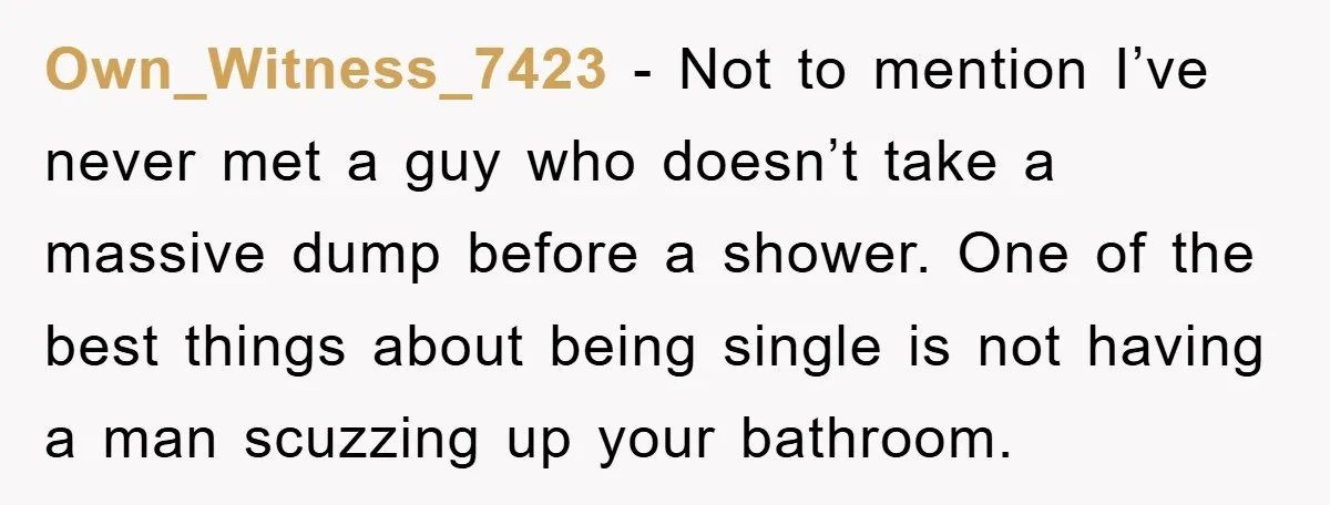 Own_Witness_7423 − Not to mention I’ve never met a guy who doesn’t take a massive dump before a shower. One of the best things about being single is not having...