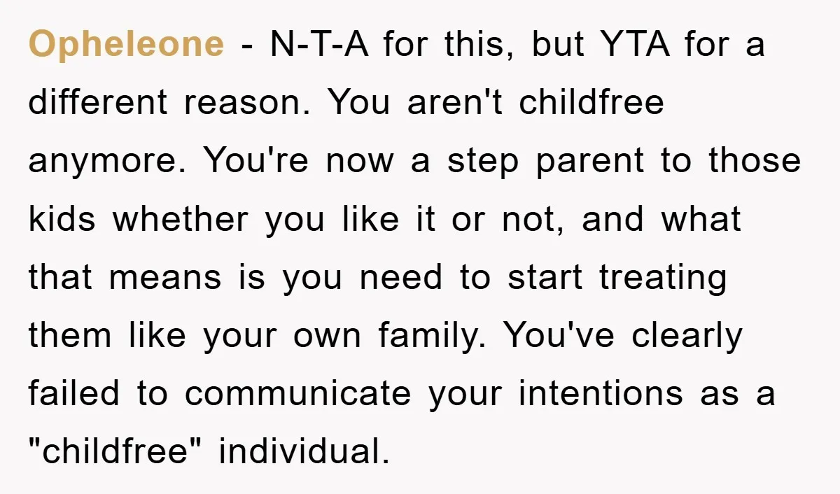 Opheleone − N-T-A for this, but YTA for a different reason. You aren't childfree anymore. You're now a step parent to those kids whether you like it or not, and...