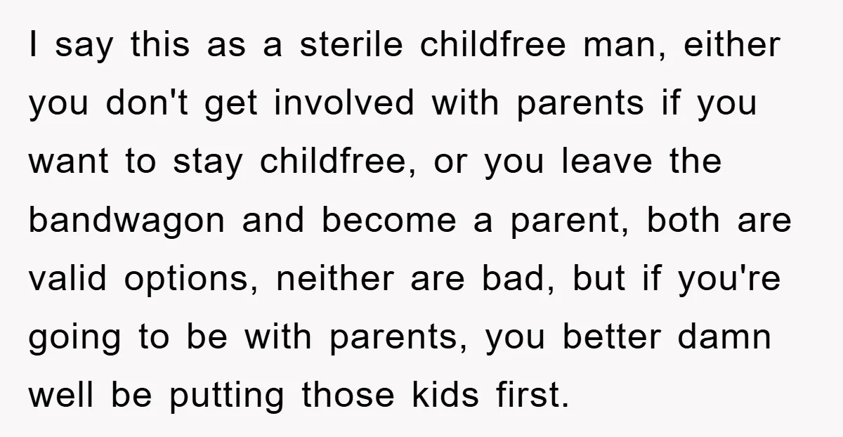 I say this as a sterile childfree man, either you don't get involved with parents if you want to stay childfree, or you leave the bandwagon and become a parent,...