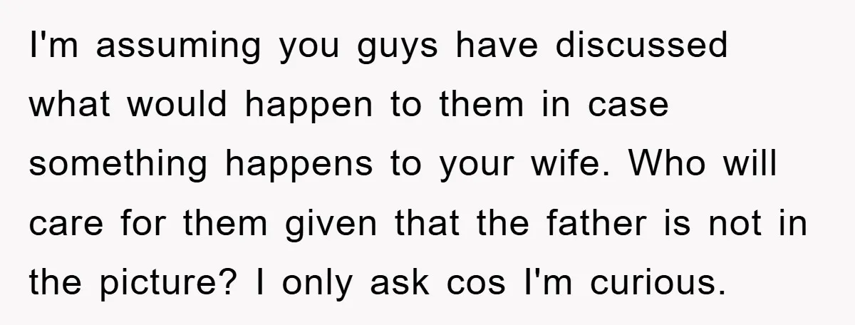 I'm assuming you guys have discussed what would happen to them in case something happens to your wife. Who will care for them given that the father is not in...