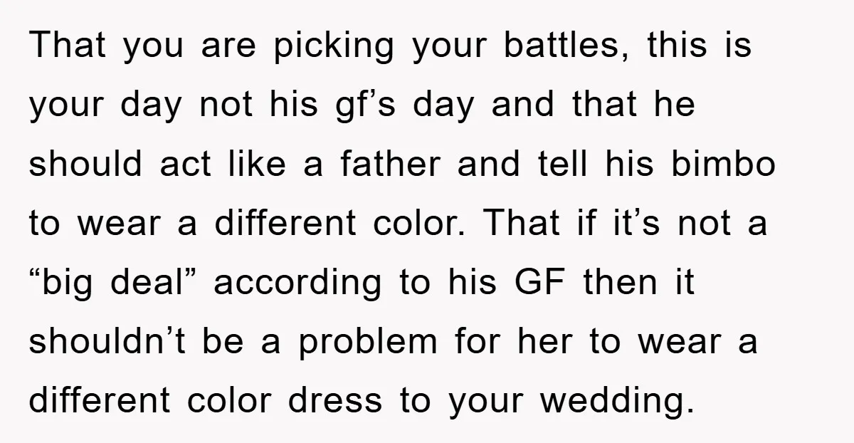 That you are picking your battles, this is your day not his gf’s day and that he should act like a father and tell his bimbo to wear a different...