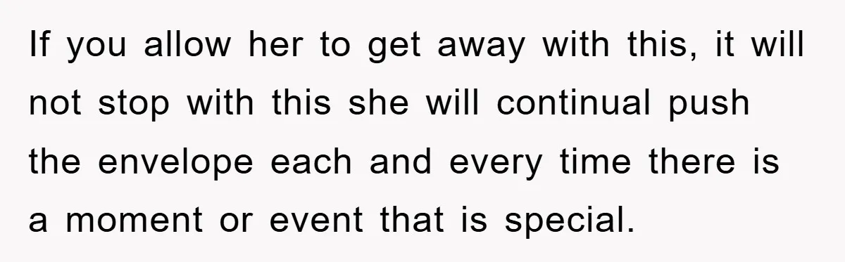 If you allow her to get away with this, it will not stop with this she will continual push the envelope each and every time there is a moment or...