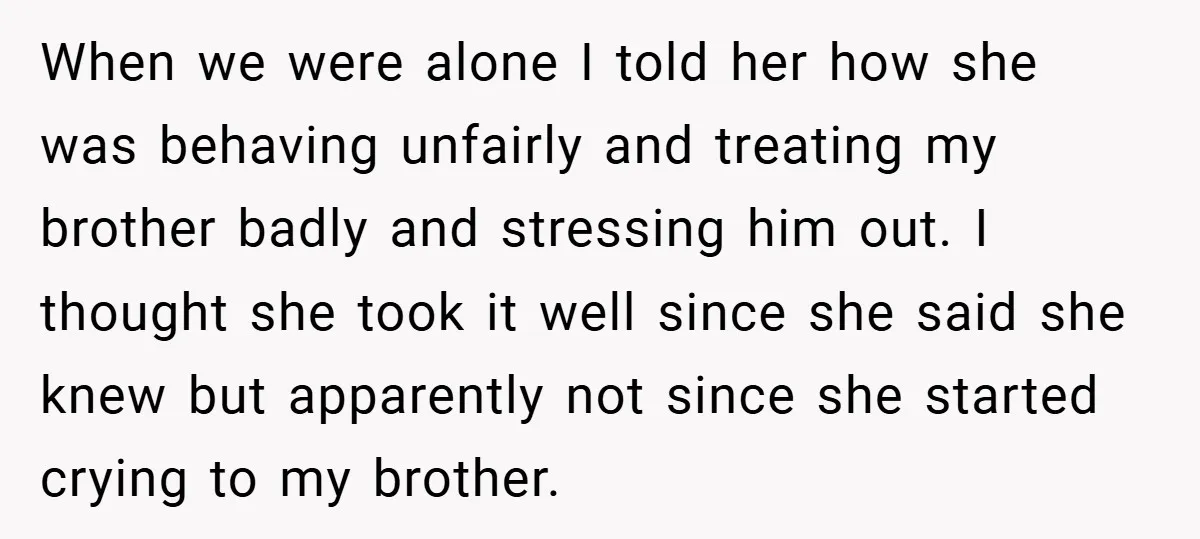 When we were alone I told her how she was behaving unfairly and treating my brother badly and stressing him out. I thought she took it well since she said...