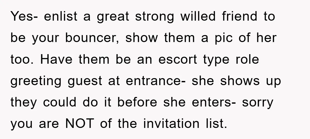 Yes- enlist a great strong willed friend to be your bouncer, show them a pic of her too. Have them be an escort type role greeting guest at entrance- she...