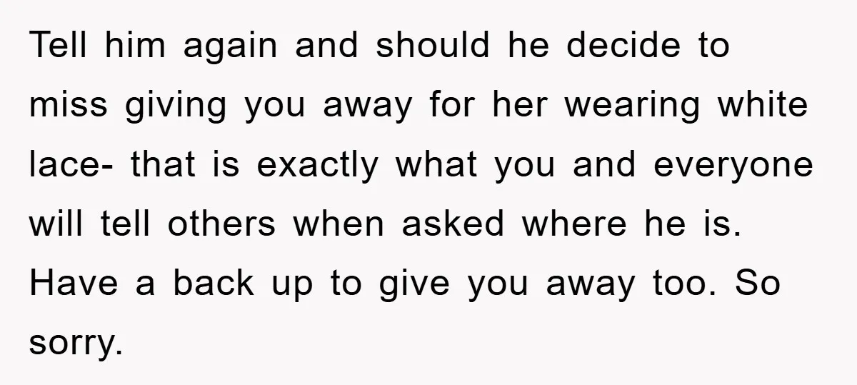 Tell him again and should he decide to miss giving you away for her wearing white lace- that is exactly what you and everyone will tell others when asked where...
