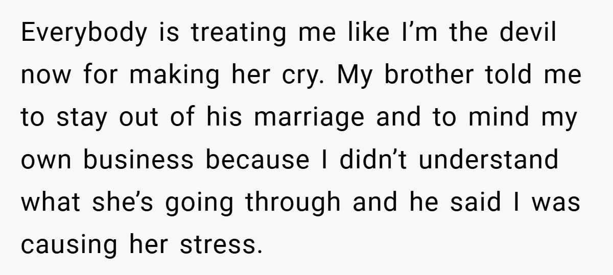 Everybody is treating me like I’m the devil now for making her cry. My brother told me to stay out of his marriage and to mind my own business because...