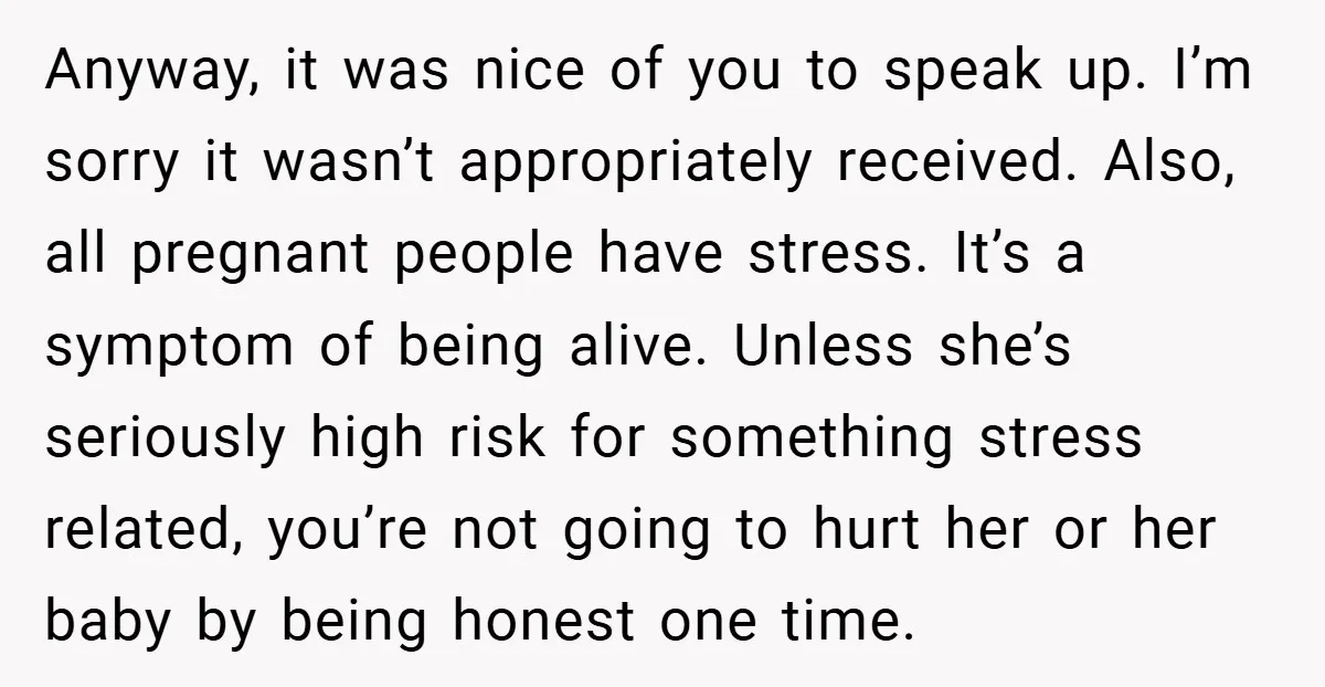 Anyway, it was nice of you to speak up. I’m sorry it wasn’t appropriately received. Also, all pregnant people have stress. It’s a symptom of being alive. Unless she’s seriously...