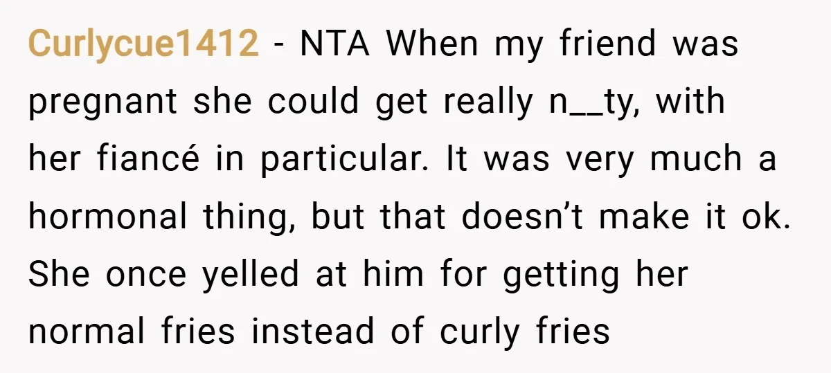 Curlycue1412 − NTA When my friend was pregnant she could get really n__ty, with her fiancé in particular. It was very much a hormonal thing, but that doesn’t make it...
