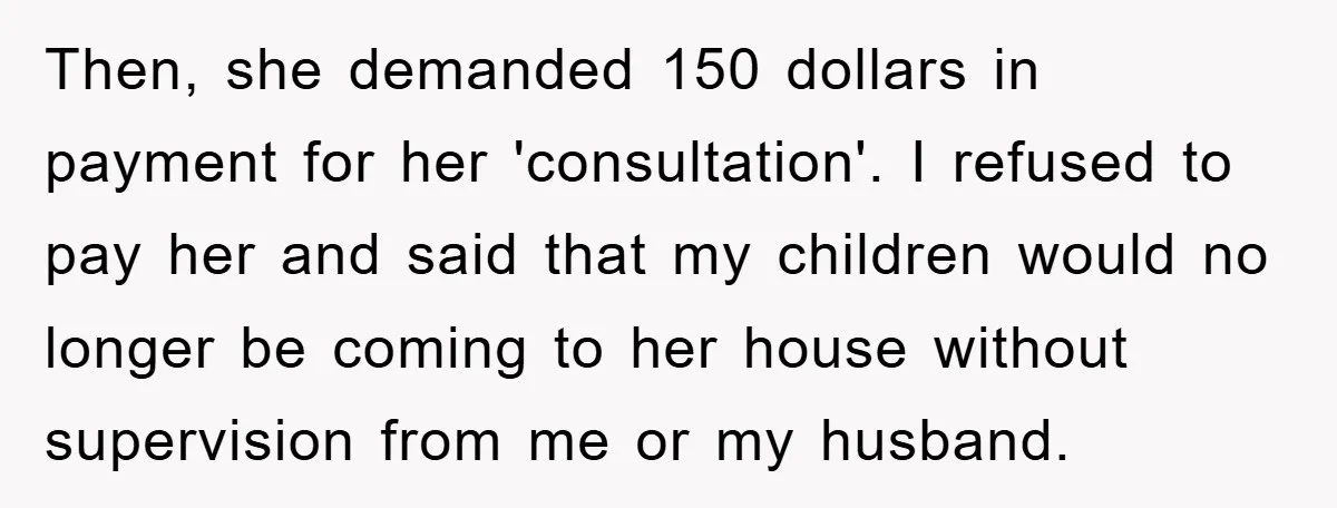 Then, she demanded 150 dollars in payment for her 'consultation'. I refused to pay her and said that my children would no longer be coming to her house without supervision...