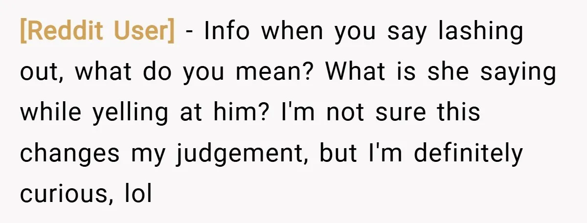 [Reddit User] − Info when you say lashing out, what do you mean? What is she saying while yelling at him? I'm not sure this changes my judgement, but I'm...