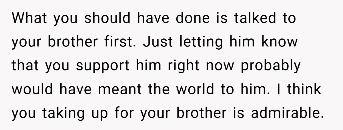 What you should have done is talked to your brother first. Just letting him know that you support him right now probably would have meant the world to him. I...