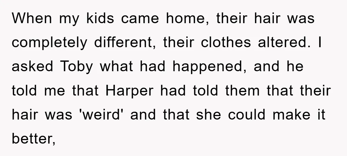 When my kids came home, their hair was completely different, their clothes altered. I asked Toby what had happened, and he told me that Harper had told them that their...