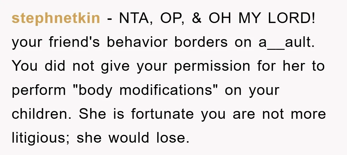 stephnetkin − NTA, OP, & OH MY LORD! your friend's behavior borders on a__ault. You did not give your permission for her to perform "body modifications" on your children. She...