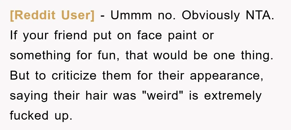 [Reddit User] − Ummm no. Obviously NTA. If your friend put on face paint or something for fun, that would be one thing. But to criticize them for their appearance,...