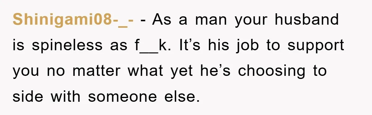 Shinigami08-_- − As a man your husband is spineless as f__k. It’s his job to support you no matter what yet he’s choosing to side with someone else.