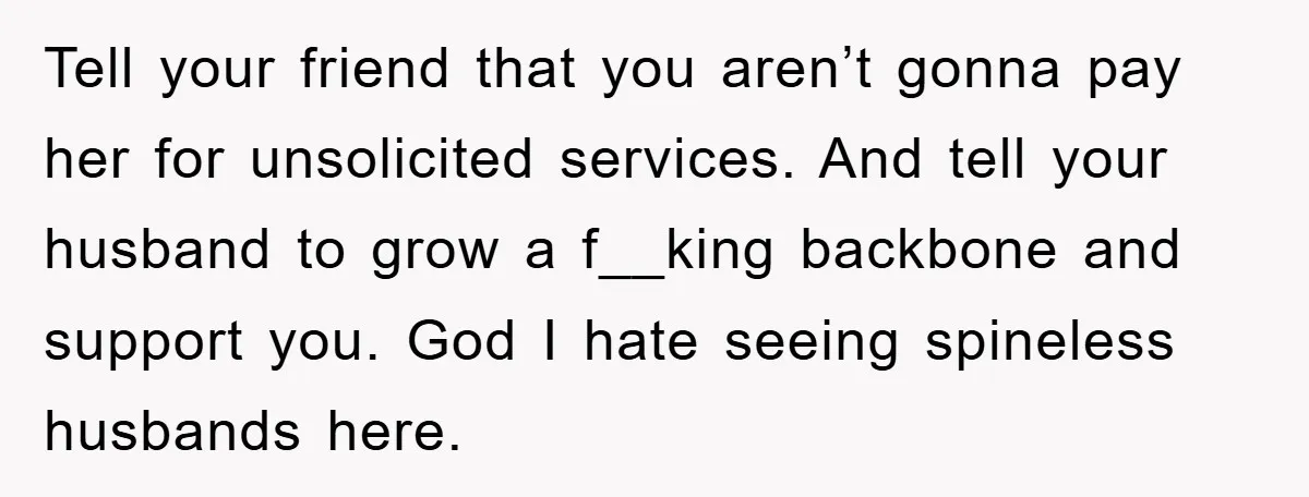Tell your friend that you aren’t gonna pay her for unsolicited services. And tell your husband to grow a f__king backbone and support you. God I hate seeing spineless husbands...