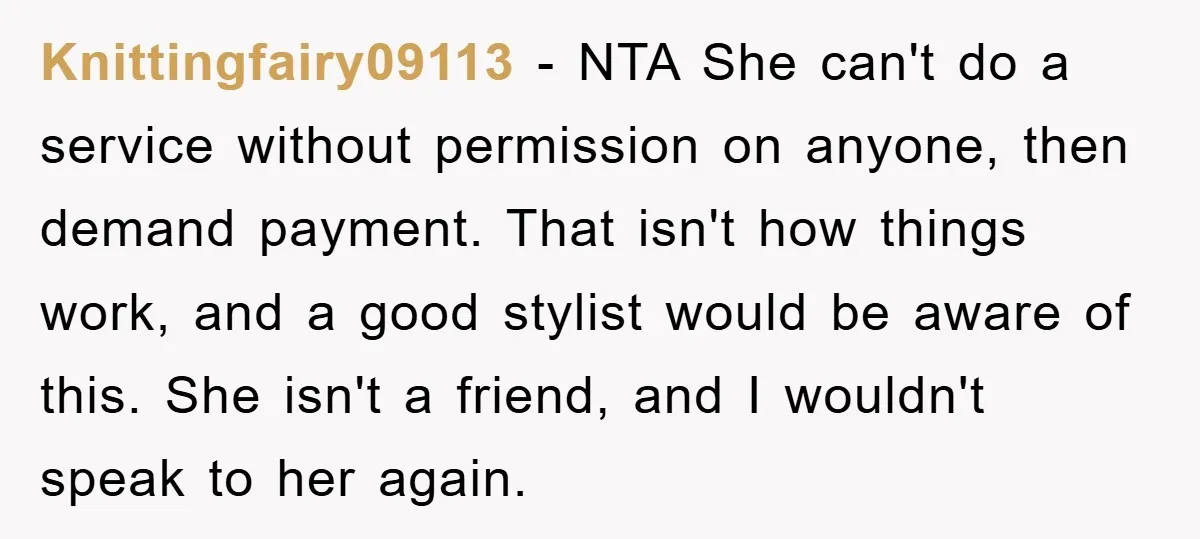 Knittingfairy09113 − NTA She can't do a service without permission on anyone, then demand payment. That isn't how things work, and a good stylist would be aware of this. She...