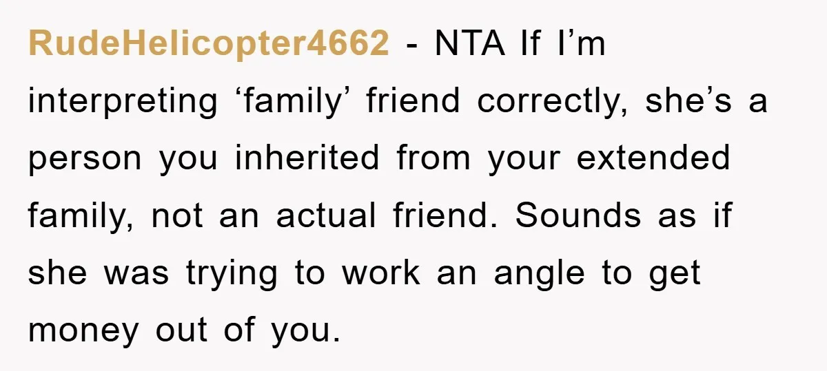 RudeHelicopter4662 − NTA If I’m interpreting ‘family’ friend correctly, she’s a person you inherited from your extended family, not an actual friend. Sounds as if she was trying to work...