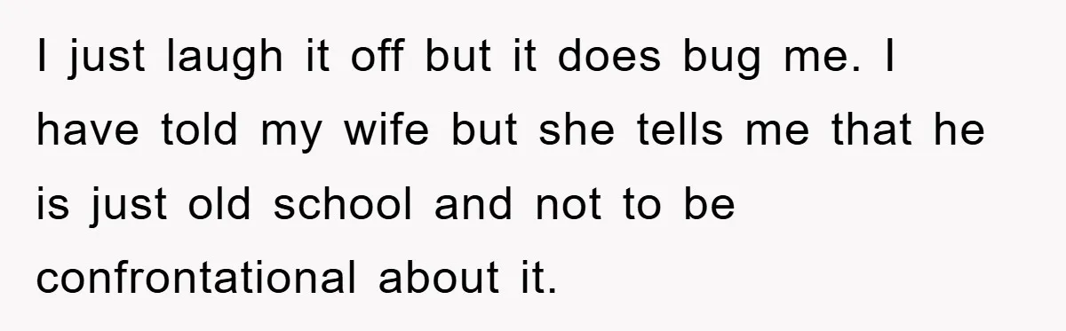 I just laugh it off but it does bug me. I have told my wife but she tells me that he is just old school and not to be confrontational...