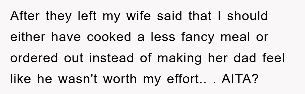 After they left my wife said that I should either have cooked a less fancy meal or ordered out instead of making her dad feel like he wasn't worth my...