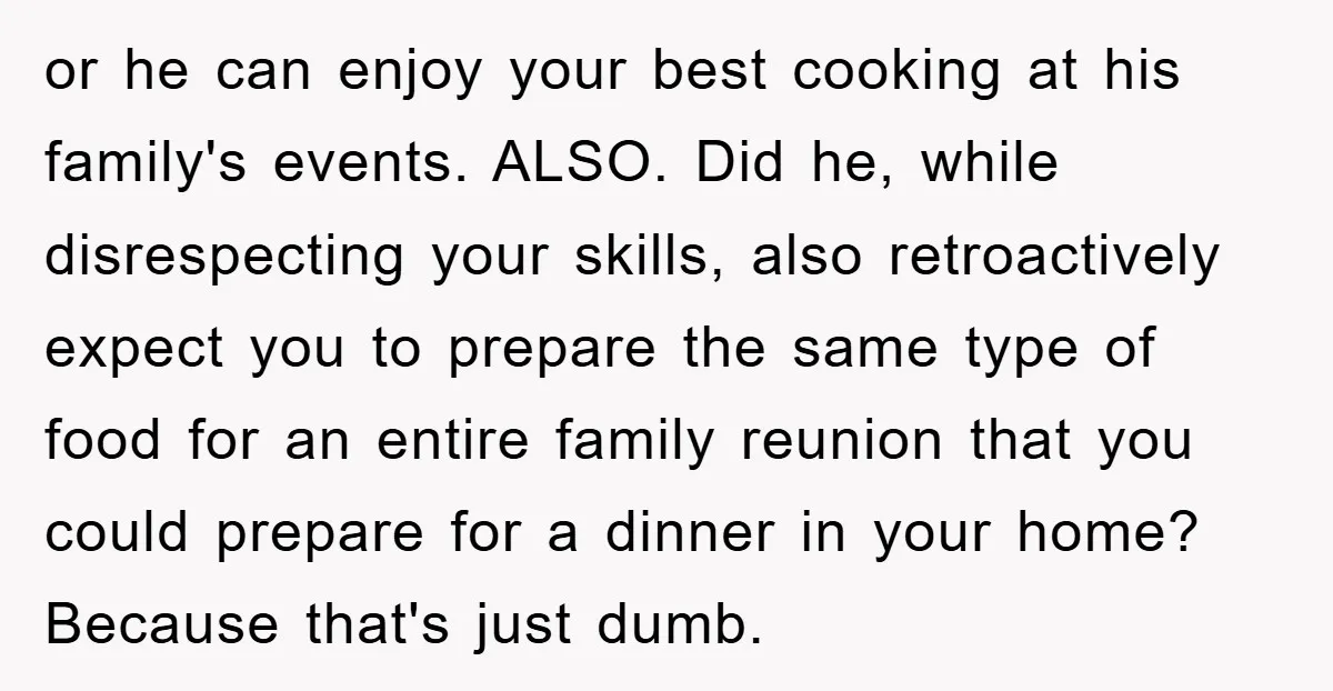 or he can enjoy your best cooking at his family's events. ALSO. Did he, while disrespecting your skills, also retroactively expect you to prepare the same type of food for...