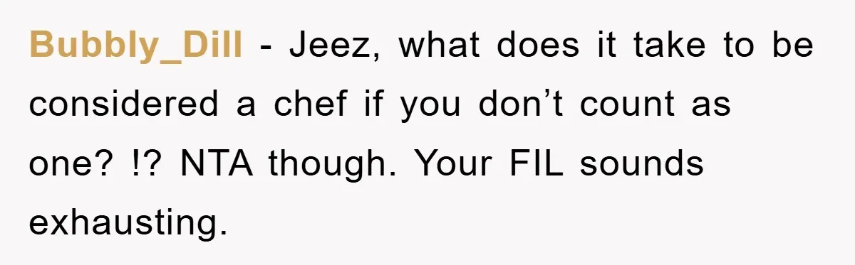 Bubbly_Dill − Jeez, what does it take to be considered a chef if you don’t count as one? !? NTA though. Your FIL sounds exhausting.