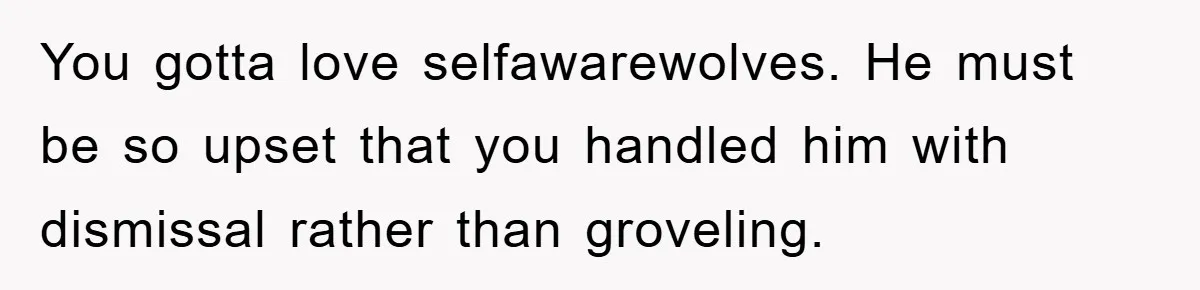 You gotta love selfawarewolves. He must be so upset that you handled him with dismissal rather than groveling.