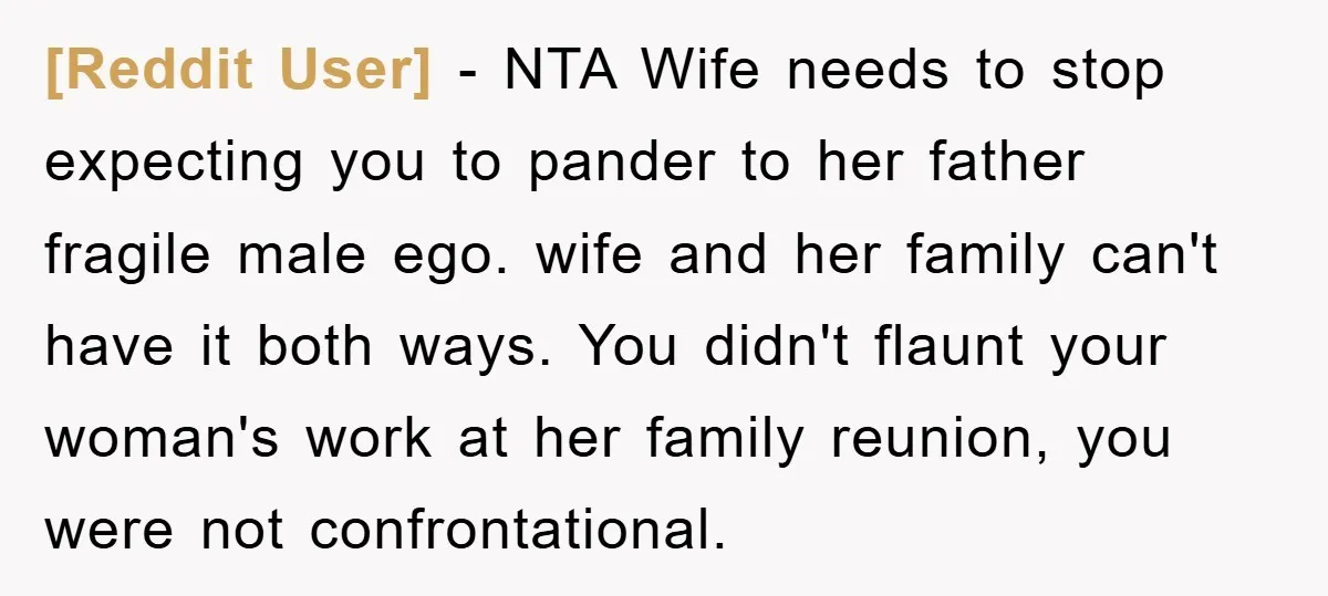 [Reddit User] − NTA Wife needs to stop expecting you to pander to her father fragile male ego. wife and her family can't have it both ways. You didn't flaunt...
