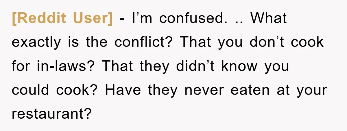 [Reddit User] − I’m confused. .. What exactly is the conflict? That you don’t cook for in-laws? That they didn’t know you could cook? Have they never eaten at your...