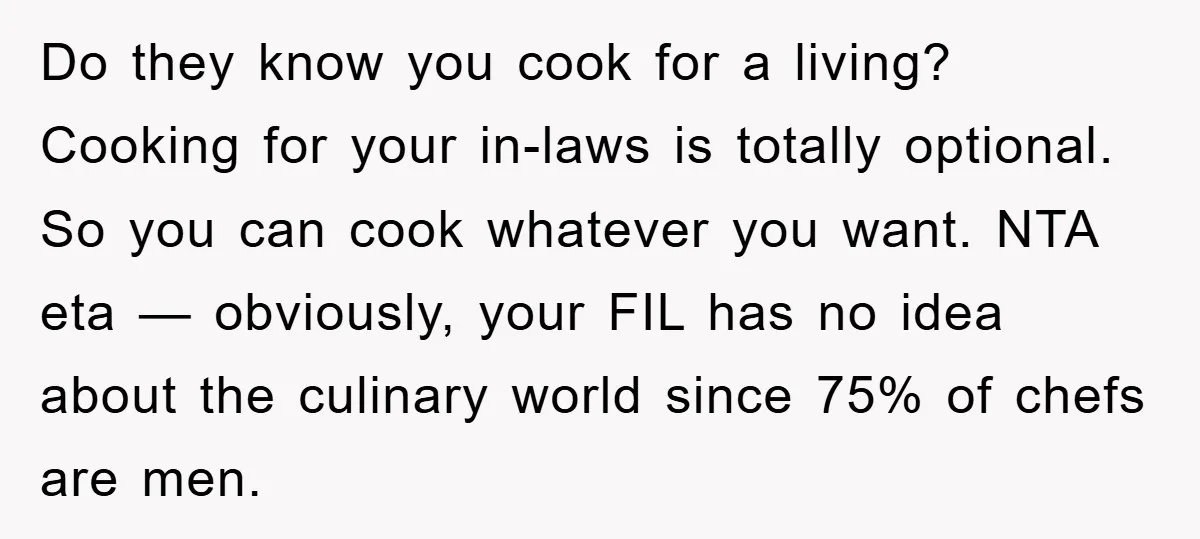 Do they know you cook for a living? Cooking for your in-laws is totally optional. So you can cook whatever you want. NTA eta — obviously, your FIL has no...