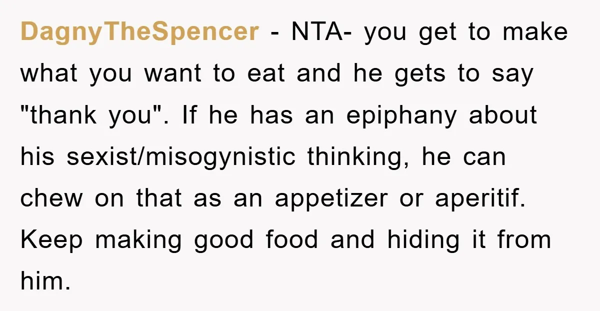 DagnyTheSpencer − NTA- you get to make what you want to eat and he gets to say "thank you". If he has an epiphany about his sexist/misogynistic thinking, he can...