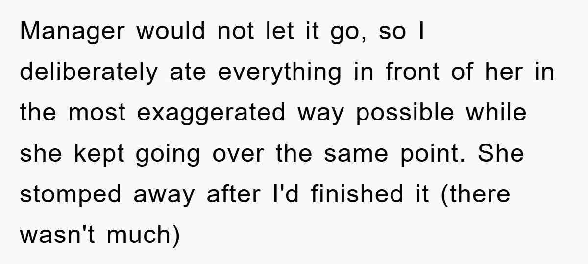Manager would not let it go, so I deliberately ate everything in front of her in the most exaggerated way possible while she kept going over the same point. She...