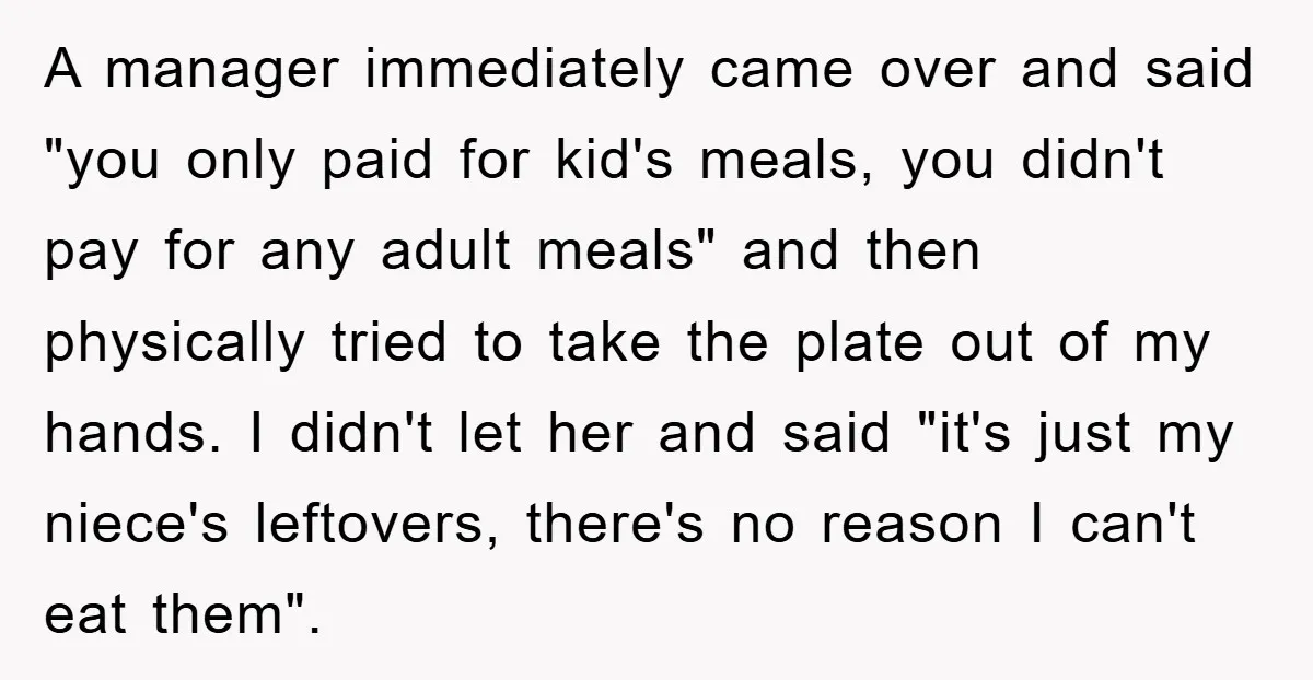 A manager immediately came over and said "you only paid for kid's meals, you didn't pay for any adult meals" and then physically tried to take the plate out of...