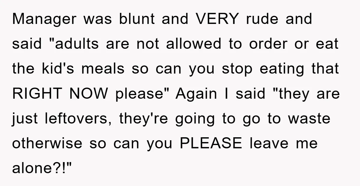 Manager was blunt and VERY rude and said "adults are not allowed to order or eat the kid's meals so can you stop eating that RIGHT NOW please" Again I...
