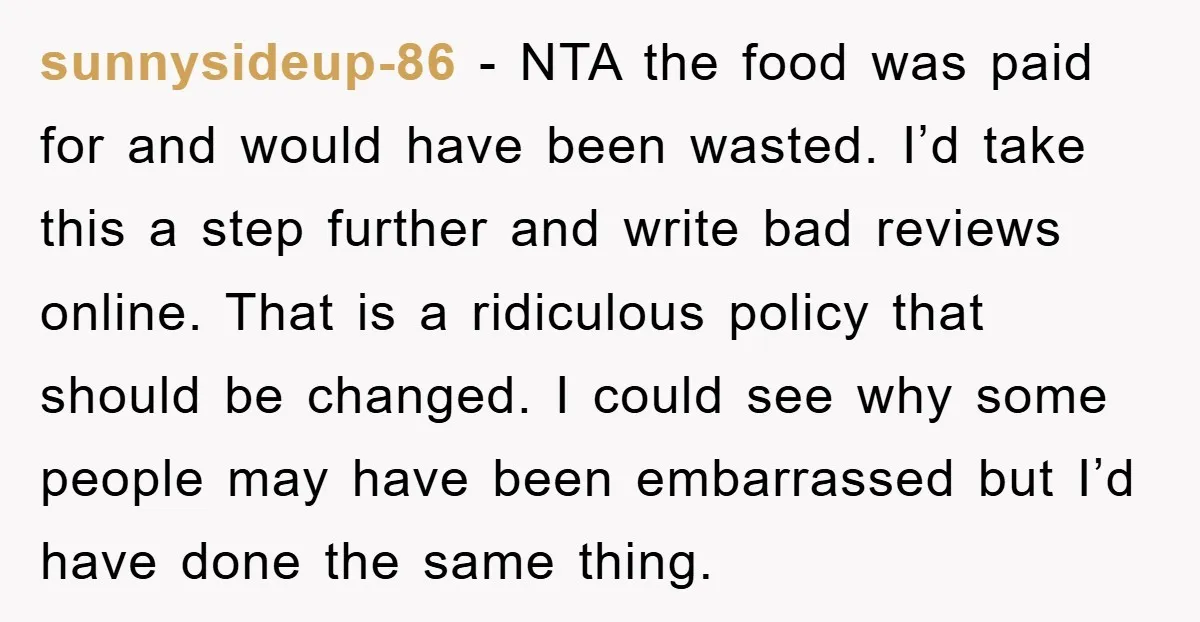sunnysideup-86 − NTA the food was paid for and would have been wasted. I’d take this a step further and write bad reviews online. That is a ridiculous policy that...