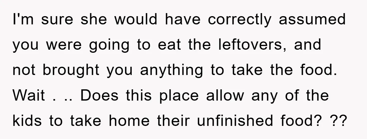 I'm sure she would have correctly assumed you were going to eat the leftovers, and not brought you anything to take the food. Wait . .. Does this place allow...