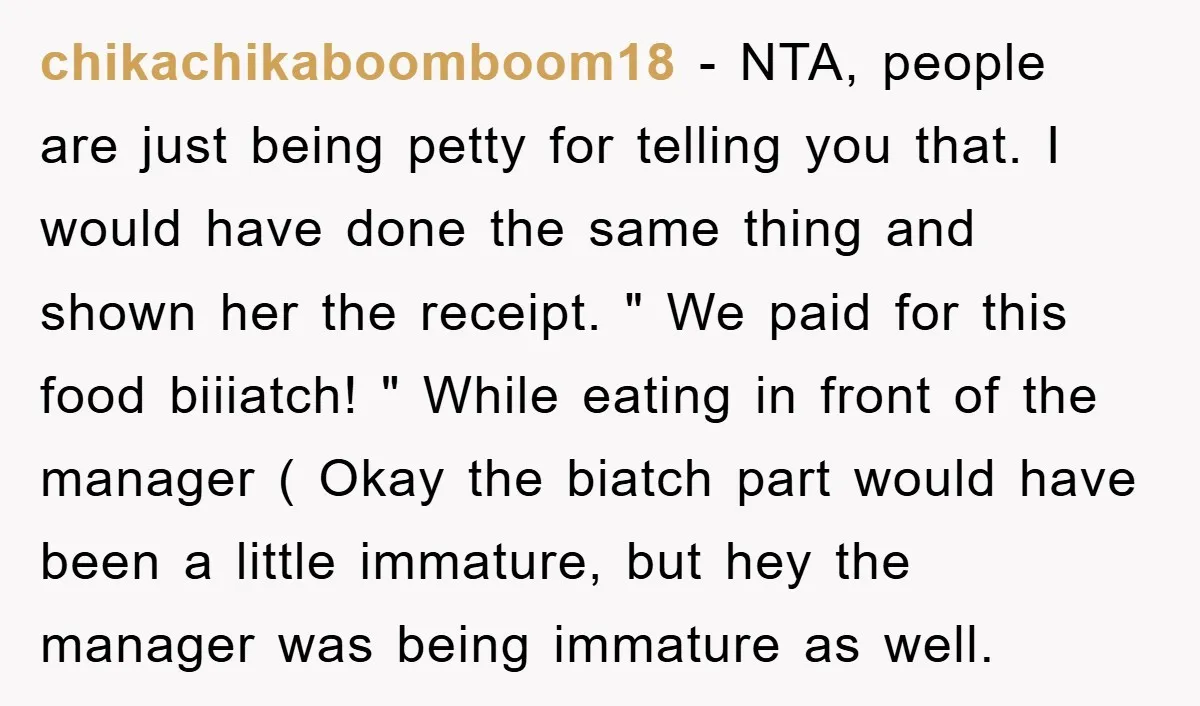 chikachikaboomboom18 − NTA, people are just being petty for telling you that. I would have done the same thing and shown her the receipt. " We paid for this food...