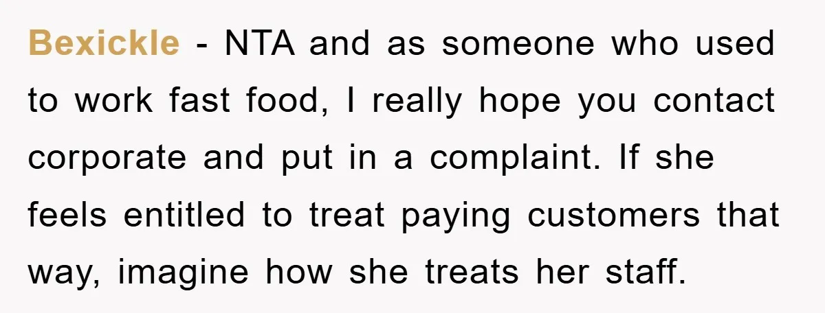 Bexickle − NTA and as someone who used to work fast food, I really hope you contact corporate and put in a complaint. If she feels entitled to treat paying...