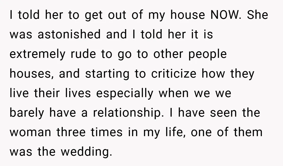 I told her to get out of my house NOW. She was astonished and I told her it is extremely rude to go to other people houses, and starting to...