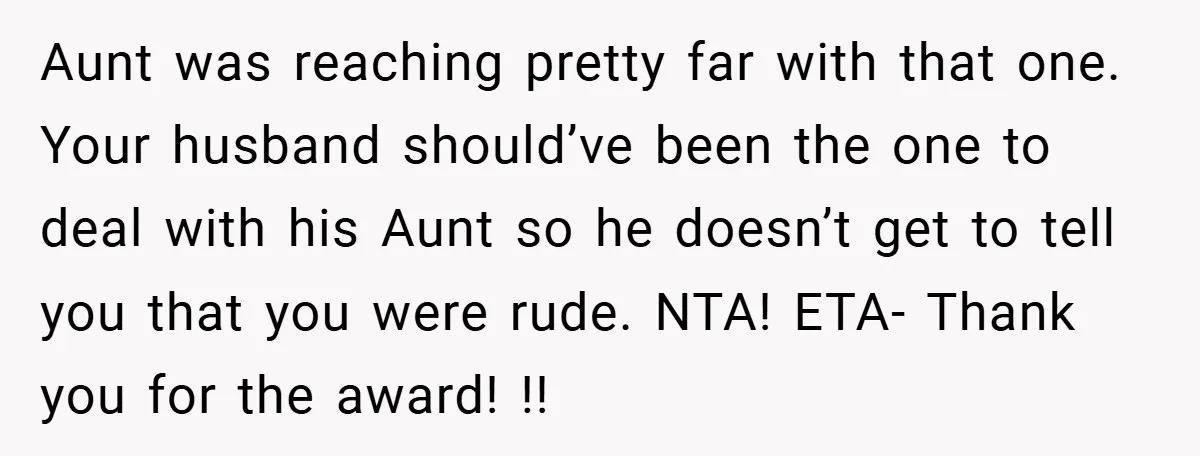Aunt was reaching pretty far with that one. Your husband should’ve been the one to deal with his Aunt so he doesn’t get to tell you that you were rude....
