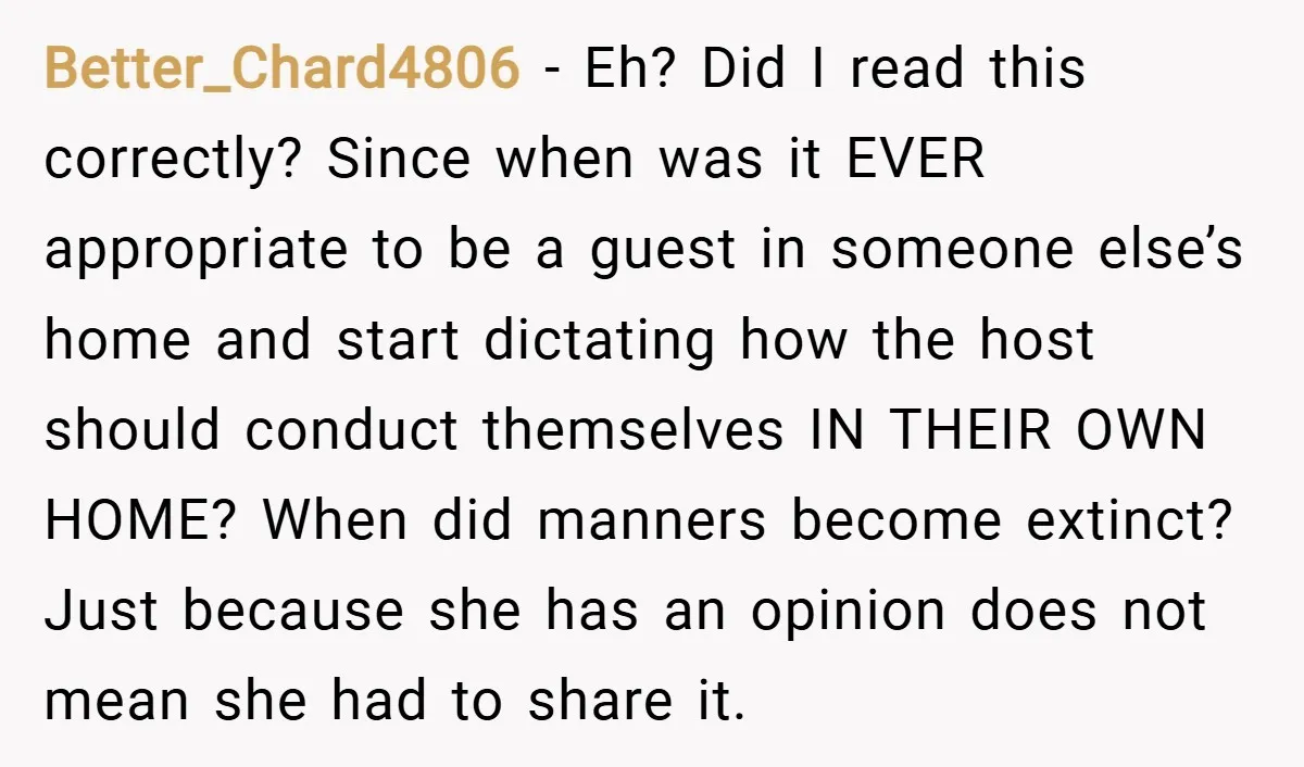 Better_Chard4806 − Eh? Did I read this correctly? Since when was it EVER appropriate to be a guest in someone else’s home and start dictating how the host should conduct...