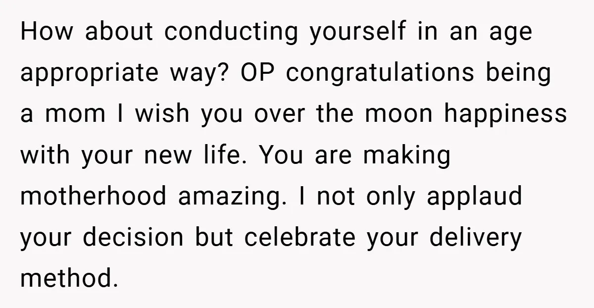 How about conducting yourself in an age appropriate way? OP congratulations being a mom I wish you over the moon happiness with your new life. You are making motherhood amazing....