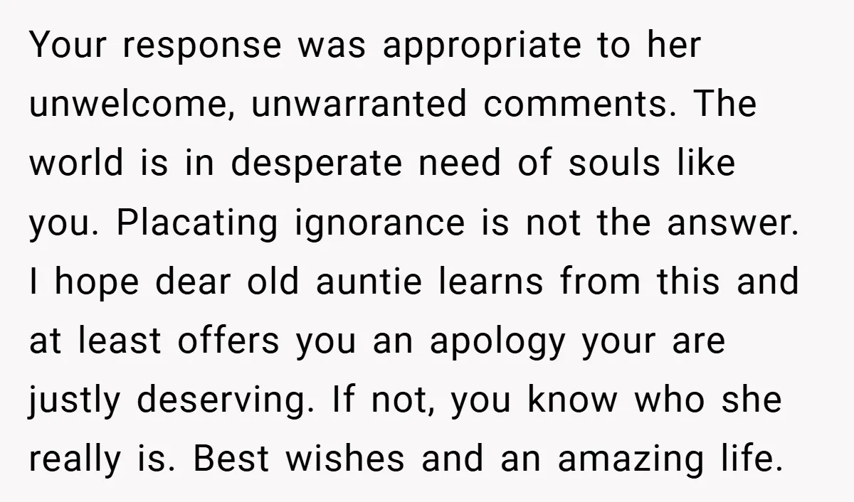 Your response was appropriate to her unwelcome, unwarranted comments. The world is in desperate need of souls like you. Placating ignorance is not the answer. I hope dear old auntie...